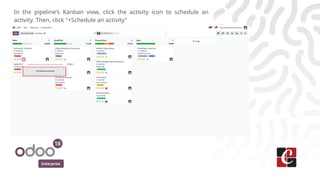 Enterprise
In the pipeline's Kanban view, click the activity icon to schedule an
activity. Then, click "+Schedule an activity"
 