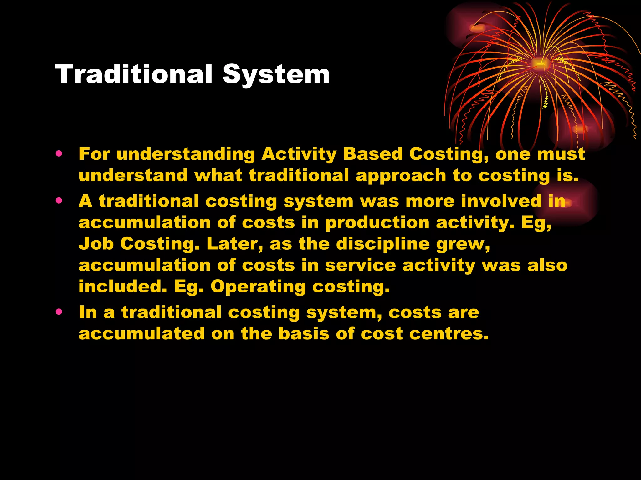 Traditional System For understanding Activity Based Costing, one must understand what traditional approach to costing is. A traditional costing system was more involved in accumulation of costs in production activity. Eg, Job Costing. Later, as the discipline grew, accumulation of costs in service activity was also included. Eg. Operating costing. In a traditional costing system, costs are accumulated on the basis of cost centres. 