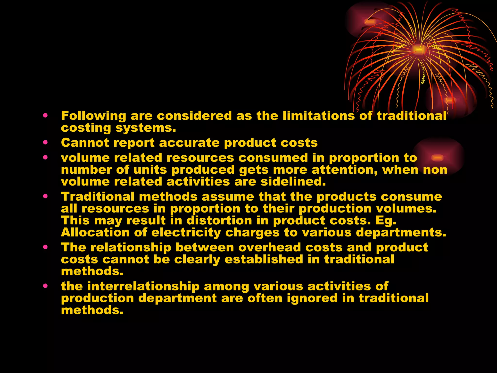 Following are considered as the limitations of traditional costing systems. Cannot report accurate product costs volume related resources consumed in proportion to number of units produced gets more attention, when non volume related activities are sidelined. Traditional methods assume that the products consume all resources in proportion to their production volumes. This may result in distortion in product costs. Eg. Allocation of electricity charges to various departments. The relationship between overhead costs and product costs cannot be clearly established in traditional methods. the interrelationship among various activities of production department are often ignored in traditional methods. 