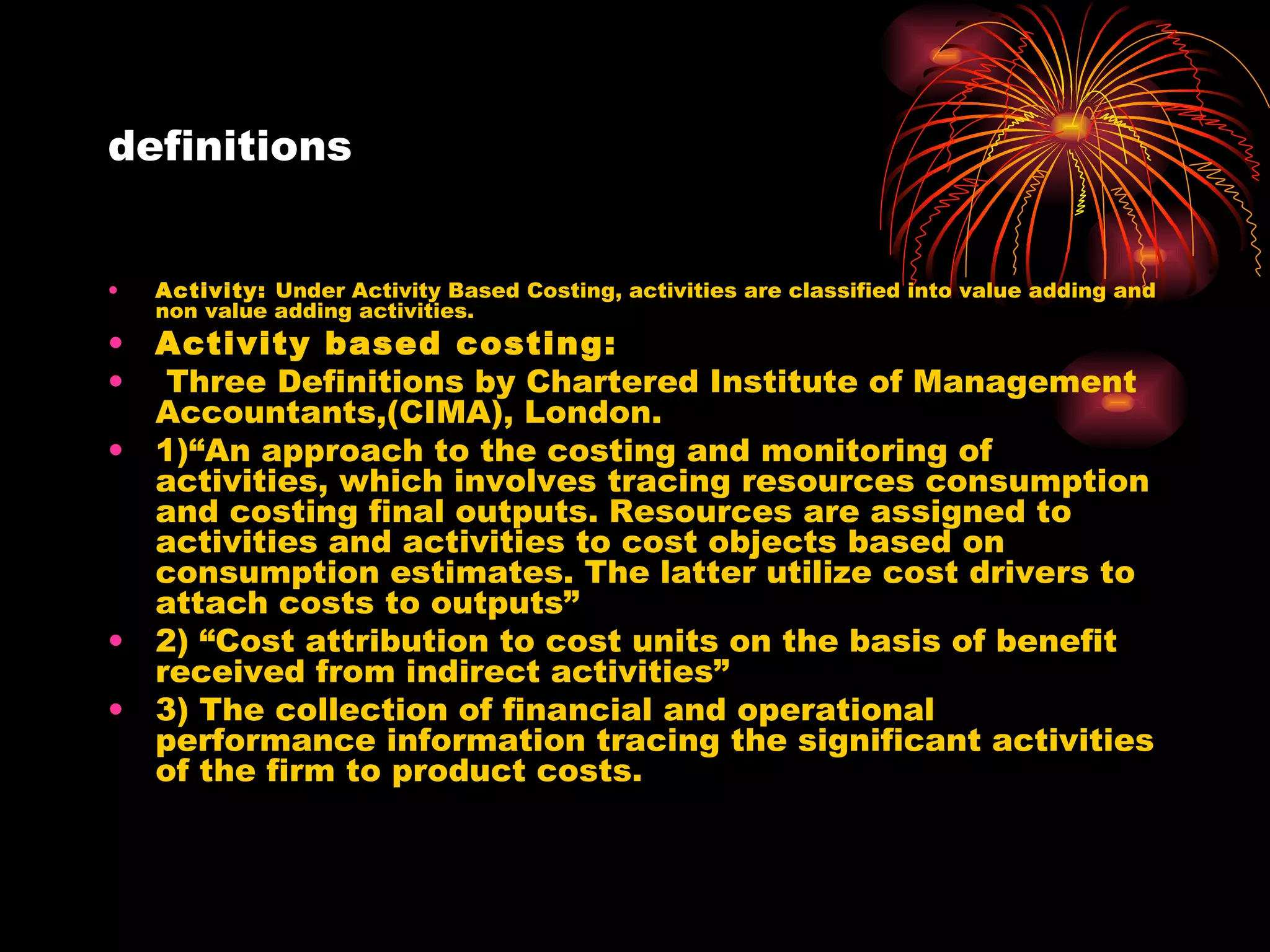 definitions Activity:  Under Activity Based Costing, activities are classified into value adding and non value adding activities. Activity based costing: Three Definitions by Chartered Institute of Management Accountants,(CIMA), London. 1)“An approach to the costing and monitoring of activities, which involves tracing resources consumption and costing final outputs. Resources are assigned to activities and activities to cost objects based on consumption estimates. The latter utilize cost drivers to attach costs to outputs”  2) “Cost attribution to cost units on the basis of benefit received from indirect activities” 3) The collection of financial and operational performance information tracing the significant activities of the firm to product costs.  
