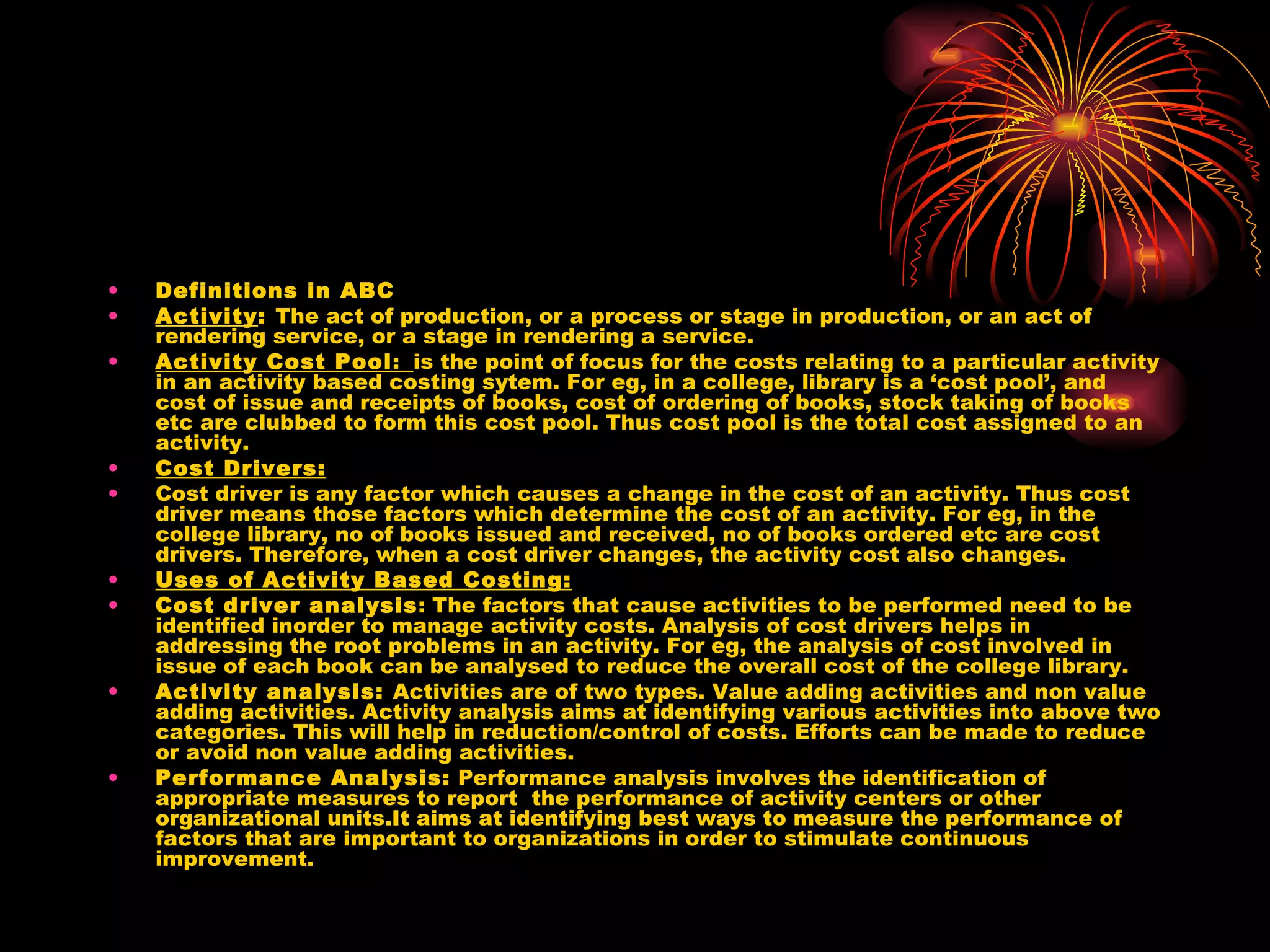 Definitions in ABC Activity :  The act of production, or a process or stage in production, or an act of rendering service, or a stage in rendering a service. Activity Cost Pool :  is the point of focus for the costs relating to a particular activity in an activity based costing sytem. For eg, in a college, library is a ‘cost pool’, and cost of issue and receipts of books, cost of ordering of books, stock taking of books etc are clubbed to form this cost pool. Thus cost pool is the total cost assigned to an activity. Cost Drivers: Cost driver is any factor which causes a change in the cost of an activity. Thus cost driver means those factors which determine the cost of an activity. For eg, in the college library, no of books issued and received, no of books ordered etc are cost drivers. Therefore, when a cost driver changes, the activity cost also changes. Uses of Activity Based Costing: Cost driver analysis : The factors that cause activities to be performed need to be identified inorder to manage activity costs. Analysis of cost drivers helps in addressing the root problems in an activity. For eg, the analysis of cost involved in issue of each book can be analysed to reduce the overall cost of the college library. Activity analysis:  Activities are of two types. Value adding activities and non value adding activities. Activity analysis aims at identifying various activities into above two categories. This will help in reduction/control of costs. Efforts can be made to reduce or avoid non value adding activities. Performance Analysis:  Performance analysis involves the identification of appropriate measures to report  the performance of activity centers or other organizational units.It aims at identifying best ways to measure the performance of factors that are important to organizations in order to stimulate continuous improvement.  