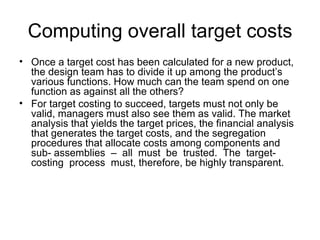 Computing overall target costs Once a target cost has been calculated for a new product, the design team has to divide it up among the product’s various functions. How much can the team spend on one function as against all the others?  For target costing to succeed, targets must not only be valid, managers must also see them as valid. The market analysis that yields the target prices, the financial analysis that generates the target costs, and the segregation procedures that allocate costs among components and sub- assemblies  –  all  must  be  trusted.  The  target-costing  process  must, therefore, be highly transparent. 