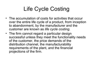 Life Cycle Costing The accumulation of costs for activities that occur over the entire life cycle of a product, from inception to abandonment, by the manufacturer and the customer are known as  life cycle costing. The firm cannot regard a particular design successful unless they meet the functionality needs of the customer, the price demands of the distribution channel, the manufacturability requirements of the plant, and the financial projections of the firm. 