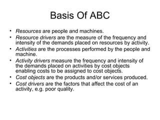 Basis Of ABC Resources  are people and machines. Resource drivers  are the measure of the frequency and intensity of the demands placed on resources by activity. Activities  are the processes performed by the people and machine. Activity drivers  measure the frequency and intensity of the demands placed on activities by cost objects enabling costs to be assigned to cost objects. Cost objects  are the products and/or services produced. Cost drivers  are the factors that affect the cost of an activity, e.g. poor quality. 