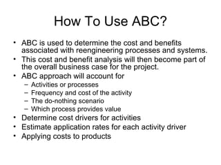 How To Use ABC? ABC is used to determine the cost and benefits associated with reengineering processes and systems. This cost and benefit analysis will then become part of the overall business case for the project. ABC approach will account for Activities or processes Frequency and cost of the activity The do-nothing scenario Which process provides value Determine cost drivers for activities Estimate application rates for each activity driver Applying costs to products 