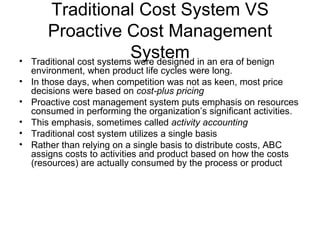 Traditional Cost System VS Proactive Cost Management System Traditional cost systems were designed in an era of benign environment, when product life cycles were long. In those days, when competition was not as keen, most price decisions were based on  cost-plus pricing Proactive cost management system puts emphasis on resources consumed in performing the organization’s significant activities. This emphasis, sometimes called  activity accounting Traditional cost system utilizes a single basis Rather than relying on a single basis to distribute costs, ABC assigns costs to activities and product based on how the costs (resources) are actually consumed by the process or product 