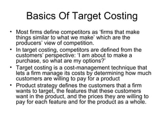 Basics Of Target Costing Most firms define competitors as ‘firms that make things similar to what we make’ which are the producers’ view of competition. In target costing, competitors are defined from the customers’ perspective: ‘I am about to make a purchase, so what are my options?’ Target costing is a cost-management technique that lets a firm manage its costs by determining how much customers are willing to pay for a product Product strategy defines the customers that a firm wants to target, the features that these customers want in the product, and the prices they are willing to pay for each feature and for the product as a whole. 
