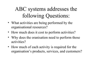 ABC systems addresses the following Questions: What activities are being performed by the organisational resources? How much does it cost to perform activities? Why does the oranisation need to perform those activities? How much of each activity is required for the organisation’s products, services, and customers? 