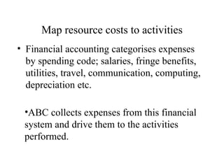 Map resource costs to activities Financial accounting categorises expenses by spending code; salaries, fringe benefits, utilities, travel, communication, computing, depreciation etc. ABC collects expenses from this financial system and drive them to the activities performed. 