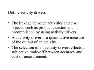 Define activity drivers The linkage between activities and cost objects, such as products, customers,, is accomplished by using activity drivers. An activity driver is a quantitative measure of the output of an activity. The selection of an activity driver reflects a subjective trade-off between accuracy and cost of measurement. 