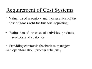 Requirement of Cost Systems Valuation of inventory and measurement of the cost of goods sold for financial reporting . Estimation of the costs of activities, products,  services, and customers. Providing economic feedback to managers and operators about process efficiency. 