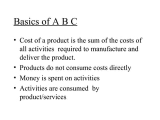 Basics of A B C Cost of a product is the sum of the costs of all activities  required to manufacture and deliver the product. Products do not consume costs directly Money is spent on activities Activities are consumed  by product/services 