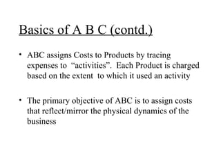 Basics of A B C (contd.) ABC assigns Costs to Products by tracing expenses to  “activities”.  Each Product is charged based on the extent  to which it used an activity The primary objective of ABC is to assign costs that reflect/mirror the physical dynamics of the business 
