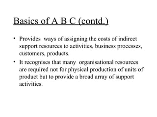 Basics of A B C (contd.) Provides  ways of assigning the costs of indirect support resources to activities, business processes, customers, products. It recognises that many  organisational resources are required not for physical production of units of product but to provide a broad array of support activities. 