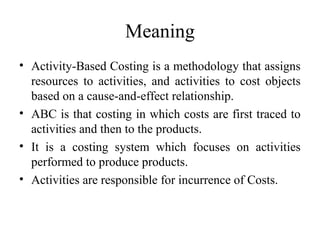 Meaning
• Activity-Based Costing is a methodology that assigns
  resources to activities, and activities to cost objects
  based on a cause-and-effect relationship.
• ABC is that costing in which costs are first traced to
  activities and then to the products.
• It is a costing system which focuses on activities
  performed to produce products.
• Activities are responsible for incurrence of Costs.
 