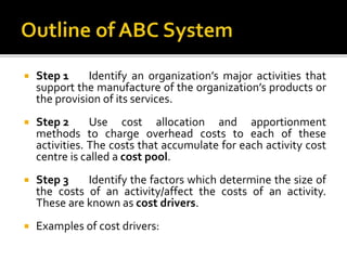 Step 1 Identify an organization’s major activities that
support the manufacture of the organization’s products or
the provision of its services.
 Step 2 Use cost allocation and apportionment
methods to charge overhead costs to each of these
activities. The costs that accumulate for each activity cost
centre is called a cost pool.
 Step 3 Identify the factors which determine the size of
the costs of an activity/affect the costs of an activity.
These are known as cost drivers.
 Examples of cost drivers:
 