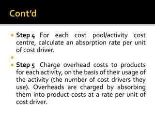  Step 4 For each cost pool/activity cost
centre, calculate an absorption rate per unit
of cost driver.

 Step 5 Charge overhead costs to products
for each activity, on the basis of their usage of
the activity (the number of cost drivers they
use). Overheads are charged by absorbing
them into product costs at a rate per unit of
cost driver.
 