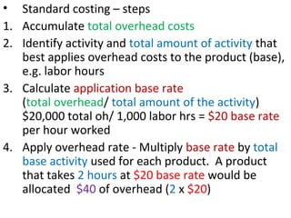 • Standard costing – steps
1. Accumulate total overhead costs
2. Identify activity and total amount of activity that
best applies overhead costs to the product (base),
e.g. labor hours
3. Calculate application base rate
(total overhead/ total amount of the activity)
$20,000 total oh/ 1,000 labor hrs = $20 base rate
per hour worked
4. Apply overhead rate - Multiply base rate by total
base activity used for each product. A product
that takes 2 hours at $20 base rate would be
allocated $40 of overhead (2 x $20)
 