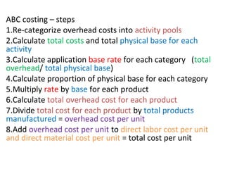 ABC costing – steps
1.Re-categorize overhead costs into activity pools
2.Calculate total costs and total physical base for each
activity
3.Calculate application base rate for each category (total
overhead/ total physical base)
4.Calculate proportion of physical base for each category
5.Multiply rate by base for each product
6.Calculate total overhead cost for each product
7.Divide total cost for each product by total products
manufactured = overhead cost per unit
8.Add overhead cost per unit to direct labor cost per unit
and direct material cost per unit = total cost per unit
 