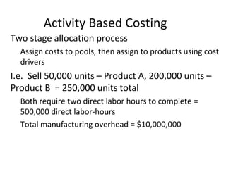 Activity Based Costing
• Two stage allocation process
– Assign costs to pools, then assign to products using cost
drivers
• I.e. Sell 50,000 units – Product A, 200,000 units –
Product B = 250,000 units total
– Both require two direct labor hours to complete =
500,000 direct labor-hours
– Total manufacturing overhead = $10,000,000
 