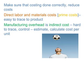 • Make sure that costing done correctly, reduce
costs
• Direct labor and materials costs [prime costs]–
easy to trace to product
• Manufacturing overhead is indirect cost – hard
to trace, control – estimate, calculate cost per
unit
 