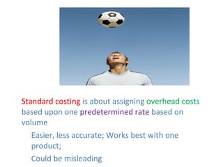 • Standard costing is about assigning overhead costs
based upon one predetermined rate based on
volume
• Easier, less accurate; Works best with one
product;
• Could be misleading
 