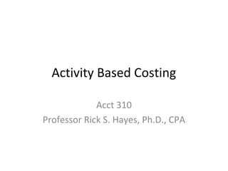 Activity Based Costing
Acct 310
Professor Rick S. Hayes, Ph.D., CPA
 
