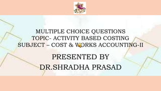 MULTIPLE CHOICE QUESTIONS
TOPIC- ACTIVITY BASED COSTING
SUBJECT – COST & WORKS ACCOUNTING-II
PRESENTED BY
DR.SHRADHA PRASAD
 