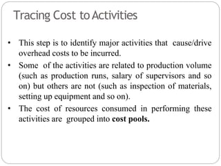 Tracing Cost toActivities
• This step is to identify major activities that cause/drive
overhead costs to be incurred.
• Some of the activities are related to production volume
(such as production runs, salary of supervisors and so
on) but others are not (such as inspection of materials,
setting up equipment and so on).
• The cost of resources consumed in performing these
activities are grouped into cost pools.
 