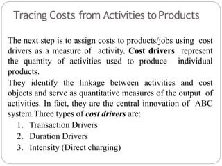 Tracing Costs from Activities toProducts
The next step is to assign costs to products/jobs using cost
drivers as a measure of activity. Cost drivers represent
the quantity of activities used to produce individual
products.
They identify the linkage between activities and cost
objects and serve as quantitative measures of the output of
activities. In fact, they are the central innovation of ABC
system.Three types of cost drivers are:
1. Transaction Drivers
2. Duration Drivers
3. Intensity (Direct charging)
 