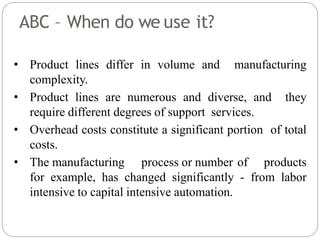 ABC – When do we use it?
• Product lines differ in volume and manufacturing
complexity.
• Product lines are numerous and diverse, and they
require different degrees of support services.
• Overhead costs constitute a significant portion of total
costs.
• The manufacturing process or number of products
for example, has changed significantly - from labor
intensive to capital intensive automation.
 
