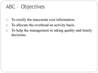 ABC – Objectives
1. To rectify the inaccurate cost information.
2. To allocate the overhead on activity basis.
3. To help the management in taking quality and timely
decisions.
 