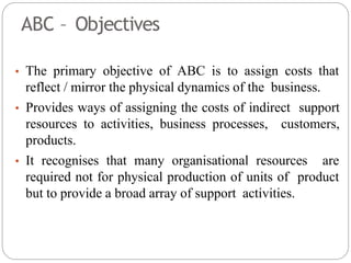 ABC – Objectives
• The primary objective of ABC is to assign costs that
reflect / mirror the physical dynamics of the business.
• Provides ways of assigning the costs of indirect support
resources to activities, business processes, customers,
products.
• It recognises that many organisational resources are
required not for physical production of units of product
but to provide a broad array of support activities.
 