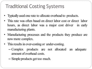 Traditional Costing Systems
• Typicallyusedone rate to allocate overheadto products.
• This rate was often based on direct labor cost or direct labor
hours, as direct labor was a major cost driver in early
manufacturing plants.
• Manufacturing processes and the products they produce are
nowmore complex.
• Thisresults inover-costingor under-costing.
– Complex products are not allocated an adequate
amount ofoverhead costs.
– Simpleproducts get too much.
 