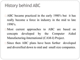 History behind ABC
ABC became practiced in the early 1980’s but it has
really become a force in industry in the mid to late
1990’s.
Most current approaches to ABC are based on
concepts developed by the Computer Aided
Manufacturing-International (CAM-I) Project.
Since then ABC plans have been further developed
and diversified down to mid and small size companies.
 