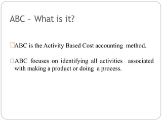 ABC – What is it?
ABC is the Activity Based Cost accounting method.
ABC focuses on identifying all activities associated
with making a product or doing a process.
 