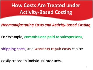 How Costs Are Treated under
Activity-Based Costing
Nonmanufacturing Costs and Activity-Based Costing
For example, commissions paid to salespersons,
shipping costs, and warranty repair costs can be
easily traced to individual products.
16
 