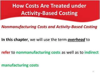 How Costs Are Treated under
Activity-Based Costing
Nonmanufacturing Costs and Activity-Based Costing
In this chapter, we will use the term overhead to
refer to nonmanufacturing costs as well as to indirect
manufacturing costs
17
 