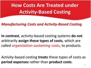 How Costs Are Treated under
Activity-Based Costing
Manufacturing Costs and Activity-Based Costing
In contrast, activity-based costing systems do not
arbitrarily assign these types of costs, which are
called organization-sustaining costs, to products.
Activity-based costing treats these types of costs as
period expenses rather than product costs.
21
 
