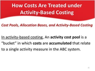 How Costs Are Treated under
Activity-Based Costing
Cost Pools, Allocation Bases, and Activity-Based Costing
In activity-based costing, An activity cost pool is a
“bucket” in which costs are accumulated that relate
to a single activity measure in the ABC system.
23
 