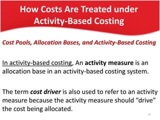 How Costs Are Treated under
Activity-Based Costing
Cost Pools, Allocation Bases, and Activity-Based Costing
In activity-based costing, An activity measure is an
allocation base in an activity-based costing system.
The term cost driver is also used to refer to an activity
measure because the activity measure should “drive”
the cost being allocated.
24
 