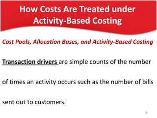 How Costs Are Treated under
Activity-Based Costing
Cost Pools, Allocation Bases, and Activity-Based Costing
Transaction drivers are simple counts of the number
of times an activity occurs such as the number of bills
sent out to customers.
26
 