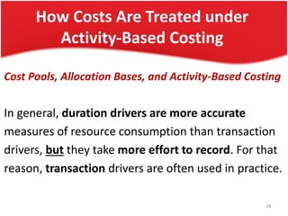 How Costs Are Treated under
Activity-Based Costing
Cost Pools, Allocation Bases, and Activity-Based Costing
In general, duration drivers are more accurate
measures of resource consumption than transaction
drivers, but they take more effort to record. For that
reason, transaction drivers are often used in practice.
28
 