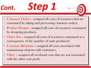 Cont. Step 1
• Customer Orders - assigned all costs of resources that are
consumed by taking and processing customer orders.
• Product Designs - assigned all costs of resources consumed
by designing products.
• Order Size - assigned all costs of resources consumed as a
consequence of the number of units produced.
• Customer Relations – assigned all costs associated with
maintaining relations with customers.
• Other – assigned all overhead costs that are not associated
with the other cost pools.
38
 