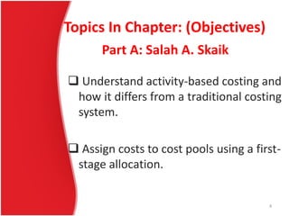 Topics In Chapter: (Objectives)
 Understand activity-based costing and
how it differs from a traditional costing
system.
 Assign costs to cost pools using a first-
stage allocation.
Part A: Salah A. Skaik
4
 