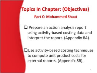 Topics In Chapter: (Objectives)
 Prepare an action analysis report
using activity-based costing data and
interpret the report. (Appendix 8A).
Use activity-based costing techniques
to compute unit product costs for
external reports. (Appendix 8B).
Part C: Mohammed Shaat
6
 