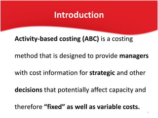 Introduction
Activity-based costing (ABC) is a costing
method that is designed to provide managers
with cost information for strategic and other
decisions that potentially affect capacity and
therefore “fixed” as well as variable costs.
7
 