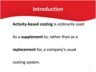 Introduction
Activity-based costing is ordinarily used
As a supplement to, rather than as a
replacement for, a company’s usual
costing system.
8
 