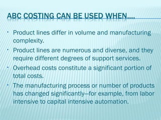 •   Product lines differ in volume and manufacturing
    complexity.
•   Product lines are numerous and diverse, and they
    require different degrees of support services.
•   Overhead costs constitute a significant portion of
    total costs.
•   The manufacturing process or number of products
    has changed significantly—for example, from labor
    intensive to capital intensive automation.
 