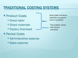    Product Costs                  Direct labor and direct
                                   materials are easy to
     Direct labor                 trace to products.

     Direct materials             The problem comes
                                   with factory
     Factory Overhead             overhead.

   Period Costs
     Administrative     expense
     Sales    expense
 
